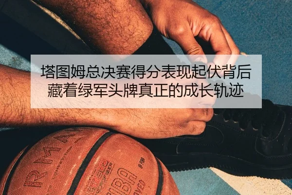 塔图姆总决赛得分表现起伏背后 藏着绿军头牌真正的成长轨迹